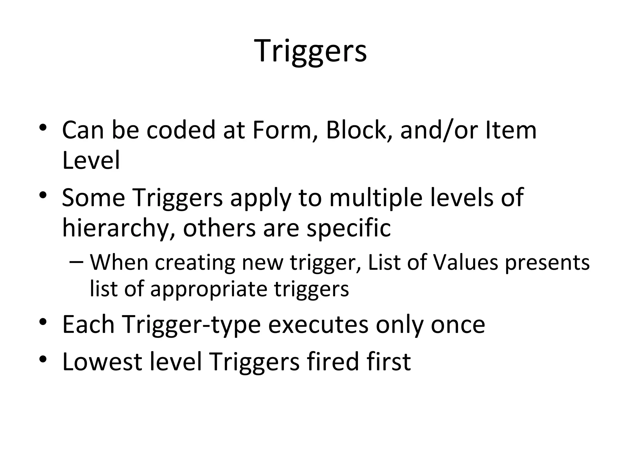 Triggers Can be coded at Form, Block, and/or Item Level Some Triggers apply to multiple levels of hierarchy, others are specific When creating new trigger, List of Values presents list of appropriate triggers Each Trigger-type executes only once Lowest level Triggers fired first 