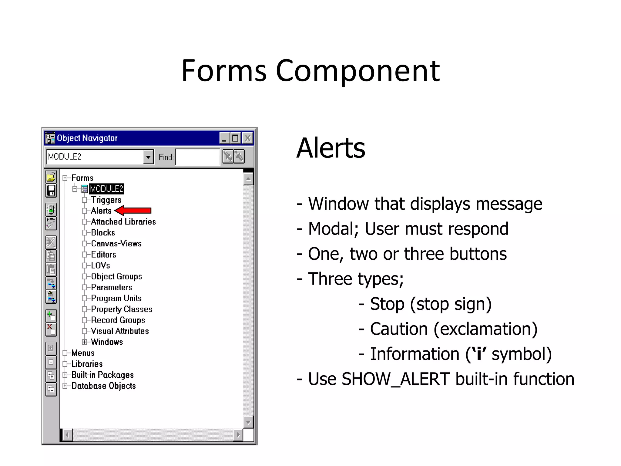 Forms Component Alerts - Window that displays message - Modal; User must respond - One, two or three buttons - Three types;  - Stop (stop sign) - Caution (exclamation) - Information ( ‘i’  symbol) - Use SHOW_ALERT built-in function 