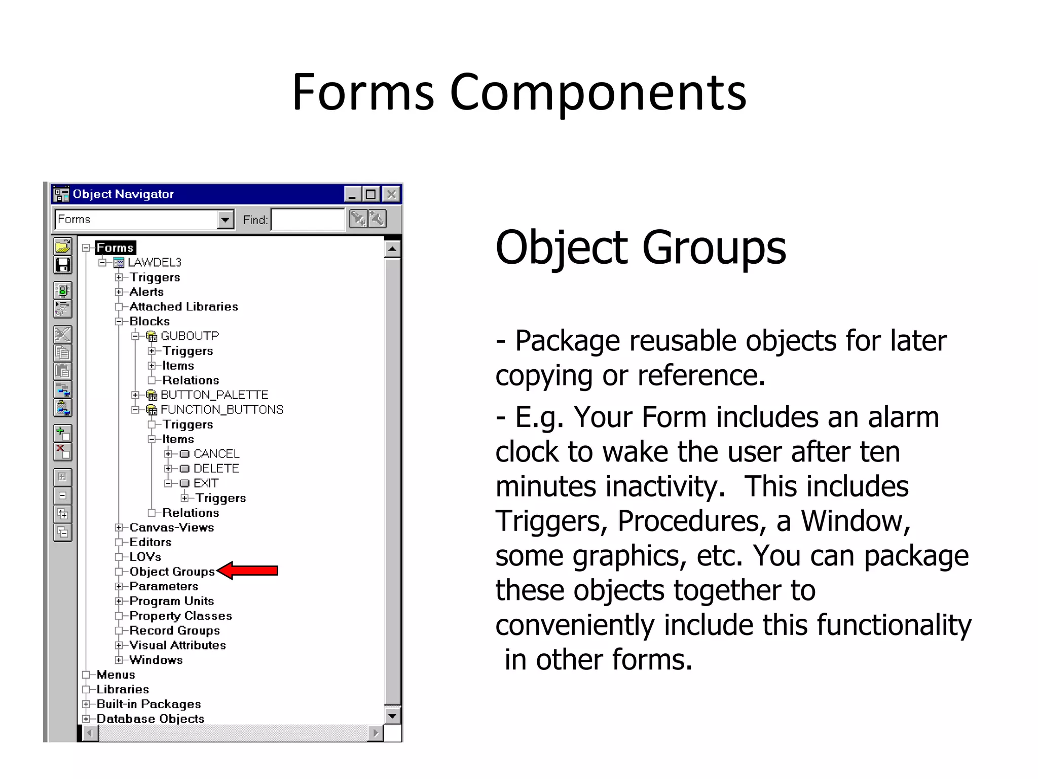 Forms Components Object Groups - Package reusable objects for later copying or reference. - E.g. Your Form includes an alarm clock to wake the user after ten minutes inactivity.  This includes Triggers, Procedures, a Window, some graphics, etc. You can package these objects together to conveniently include this functionality  in other forms. 