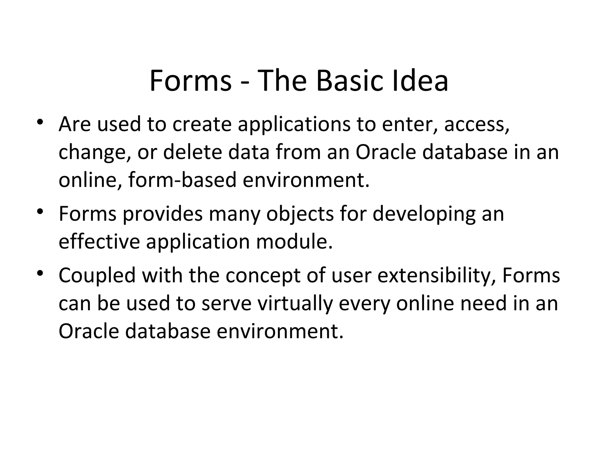 Forms - The Basic Idea Are used to create applications to enter, access, change, or delete data from an Oracle database in an online, form-based environment. Forms provides many objects for developing an effective application module.  Coupled with the concept of user extensibility, Forms can be used to serve virtually every online need in an Oracle database environment.  