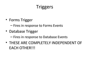 Triggers Forms Trigger Fires in response to Forms Events Database Trigger Fires in response to Database Events THESE ARE COMPLETELY INDEPENDENT OF EACH OTHER!!! 