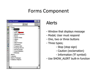 Forms Component Alerts - Window that displays message - Modal; User must respond - One, two or three buttons - Three types;  - Stop (stop sign) - Caution (exclamation) - Information ( ‘i’  symbol) - Use SHOW_ALERT built-in function 