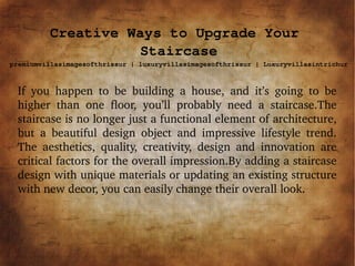 Creative Ways to Upgrade Your
Staircase
premiumvillasimagesofthrissur | luxuryvillasimagesofthrissur | Luxuryvillasintrichur
If  you  happen  to  be  building  a  house,  and  it’s  going  to  be 
higher  than  one  floor,  you’ll  probably  need  a  staircase.The 
staircase is no longer just a functional element of architecture, 
but  a  beautiful  design  object  and  impressive  lifestyle  trend. 
The  aesthetics,  quality,  creativity,  design  and  innovation  are 
critical factors for the overall impression.By adding a staircase 
design with unique materials or updating an existing structure 
with new decor, you can easily change their overall look.
 