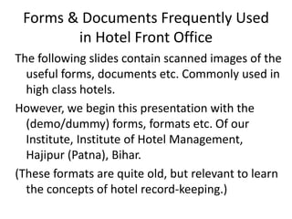 Forms & Documents Frequently Used
in Hotel Front Office
The following slides contain scanned images of the
useful forms, documents etc. Commonly used in
high class hotels.
However, we begin this presentation with the
(demo/dummy) forms, formats etc. Of our
Institute, Institute of Hotel Management,
Hajipur (Patna), Bihar.
(These formats are quite old, but relevant to learn
the concepts of hotel record-keeping.)
 