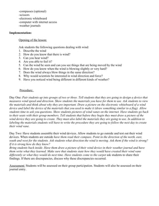 -compasses (optional)
       -scissors
       -electronic whiteboard
       -computer with internet access
       -weather journals

Implementation:

       Opening of the lesson:

       Ask students the following questions dealing with wind:
       1. Describe the wind
       2. How do you know that there is wind?
       3. Can you hear wind?
       4. Are you able to feel it?
       5. Can the wind be seen and can you see things that are being moved by the wind
       6. How do you know when the wind is blowing slightly or very hard?
       7. Does the wind always blow things in the same direction?
       8. Why would scientists be interested in wind direction and force?
       9. Have you noticed wind being different in different kinds of weather?


        Procedure:

Day One: Pair students up into groups of two or three. Tell students that they are going to design a device that
measures wind speed and direction. Show students the materials you have for them to use. Ask students to view
the materials and think about why they are important. Draw a picture on the electronic whiteboard of a wind
device and label the device of the materials that you used to make it (draw something similar to a flag). Allow
students time to ask you questions. Show students pictures of wind vanes on the internet. Have students go back
to their seats with their group members. Tell students that before they begin they must draw a picture of the
wind device they are going to create. They must also label the materials they are going to use. In addition to
labeling the materials students will have to write the procedure they are going to follow the next day to create
their wind vane.

Day Two: Have students assemble their wind devices. Allow students to go outside and test out their wind
devices. When students are outside have them read their compass. Point in the direction of the north, east,
south and west for the students. Ask students what direction the wind is moving. Ask them if the wind is strong?
If it is strong how do they know?
Bring students back inside. Have them draw a picture of their wind device in their weather journal and have
them write what they learned. Make sure that students state how they would have created their wind vane
differently or what they would do next time. Have students come to the carpet ask students to share their
findings. If there are discrepancies, discuss why these discrepancies occurred.

Assessment: Students will be assessed on their group participation. Students will also be assessed on their
journal entry.
 
