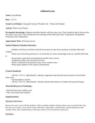 Additional Lesson

Name: Caila Bishop

Date: 1-23-12

Grade Level/Subject: 2nd grade/ Science/ Weather Unit – Water and Weather

Activity: Water Cycle Packet

Prerequisite Knowledge: Students should be familiar with the water cycle. They should be able to discuss how
the water cycle works. They should know the meaning of the following words: Evaporation, Precipitation,
Collection, and Condensation

Approximate Time: 50 minutes lesson

Student Objectives/Student Outcomes:

      -Students will observe and know that the movement of water from one place to another affects the
weather.
      -Water moves from the ground (on or in it) into the air, forms clouds high in the air, and then falls back
to
       the ground as some form of precipitation (usually rain or snow).
      -Temperature affects the movement of water.
      -Water is collected in the ground, ocean, rivers, streams, trees
      -Water packs together in the clouds (condensation)


Content Standards:

       - SCI.K-3.12.E.1a - [Benchmark] - Identify components and describe diverse features of the Earth's
land, water
        and atmospheric systems.
       - SCI.K-3.12.E.1b - [Benchmark] - Identify and describe patterns of weather and seasonal change.

Materials/Resources/Technology:

-chart that shows the weather cycle
-water cycle packet (per student)

Implementation:

Opening of the lesson:

Review the water cycle with the students. Call on random students and have them come up and tell the class
how the cycle works. Cover up the words collection, evaporation, condensation, and precipitation on the
weather chart. Have students guess which part of the cycle each pictures represents.

Procedure:
 