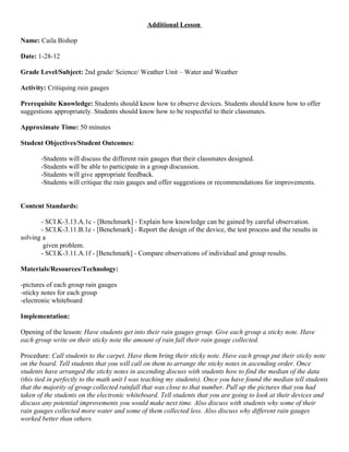 Additional Lesson

Name: Caila Bishop

Date: 1-28-12

Grade Level/Subject: 2nd grade/ Science/ Weather Unit – Water and Weather

Activity: Critiquing rain gauges

Prerequisite Knowledge: Students should know how to observe devices. Students should know how to offer
suggestions appropriately. Students should know how to be respectful to their classmates.

Approximate Time: 50 minutes

Student Objectives/Student Outcomes:

       -Students will discuss the different rain gauges that their classmates designed.
       -Students will be able to participate in a group discussion.
       -Students will give appropriate feedback.
       -Students will critique the rain gauges and offer suggestions or recommendations for improvements.


Content Standards:

       - SCI.K-3.13.A.1c - [Benchmark] - Explain how knowledge can be gained by careful observation.
       - SCI.K-3.11.B.1e - [Benchmark] - Report the design of the device, the test process and the results in
solving a
        given problem.
       - SCI.K-3.11.A.1f - [Benchmark] - Compare observations of individual and group results.

Materials/Resources/Technology:

-pictures of each group rain gauges
-sticky notes for each group
-electronic whiteboard

Implementation:

Opening of the lesson: Have students get into their rain gauges group. Give each group a sticky note. Have
each group write on their sticky note the amount of rain fall their rain gauge collected.

Procedure: Call students to the carpet. Have them bring their sticky note. Have each group put their sticky note
on the board. Tell students that you will call on them to arrange the sticky notes in ascending order. Once
students have arranged the sticky notes in ascending discuss with students how to find the median of the data
(this tied in perfectly to the math unit I was teaching my students). Once you have found the median tell students
that the majority of group collected rainfall that was close to that number. Pull up the pictures that you had
taken of the students on the electronic whiteboard. Tell students that you are going to look at their devices and
discuss any potential improvements you would make next time. Also discuss with students why some of their
rain gauges collected more water and some of them collected less. Also discuss why different rain gauges
worked better than others.
 