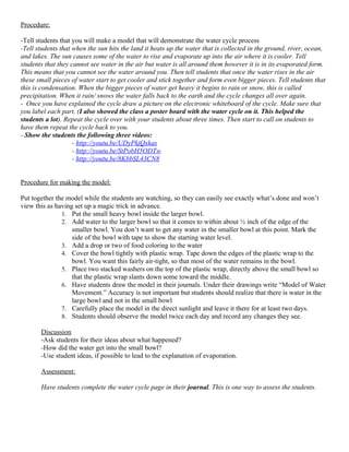 Procedure:

-Tell students that you will make a model that will demonstrate the water cycle process
-Tell students that when the sun hits the land it heats up the water that is collected in the ground, river, ocean,
and lakes. The sun causes some of the water to rise and evaporate up into the air where it is cooler. Tell
students that they cannot see water in the air but water is all around them however it is in its evaporated form.
This means that you cannot see the water around you. Then tell students that once the water rises in the air
these small pieces of water start to get cooler and stick together and form even bigger pieces. Tell students that
this is condensation. When the bigger pieces of water get heavy it begins to rain or snow, this is called
precipitation. When it rain/ snows the water falls back to the earth and the cycle changes all over again.
- Once you have explained the cycle draw a picture on the electronic whiteboard of the cycle. Make sure that
you label each part. (I also showed the class a poster board with the water cycle on it. This helped the
students a lot). Repeat the cycle over with your students about three times. Then start to call on students to
have them repeat the cycle back to you.
- Show the students the following three videos:
                    - http://youtu.be/UDyPkjQxkas
                    - http://youtu.be/StPobH5ODTw
                    - http://youtu.be/8KbbSL43CN8


Procedure for making the model:

Put together the model while the students are watching, so they can easily see exactly what’s done and won’t
view this as having set up a magic trick in advance.
               1. Put the small heavy bowl inside the larger bowl.
               2. Add water to the larger bowl so that it comes to within about ½ inch of the edge of the
                   smaller bowl. You don’t want to get any water in the smaller bowl at this point. Mark the
                   side of the bowl with tape to show the starting water level.
               3. Add a drop or two of food coloring to the water
               4. Cover the bowl tightly with plastic wrap. Tape down the edges of the plastic wrap to the
                   bowl. You want this fairly air-tight, so that most of the water remains in the bowl.
               5. Place two stacked washers on the top of the plastic wrap, directly above the small bowl so
                   that the plastic wrap slants down some toward the middle.
               6. Have students draw the model in their journals. Under their drawings write “Model of Water
                   Movement.” Accuracy is not important but students should realize that there is water in the
                   large bowl and not in the small bowl
               7. Carefully place the model in the direct sunlight and leave it there for at least two days.
               8. Students should observe the model twice each day and record any changes they see.

       Discussion
       -Ask students for their ideas about what happened?
       -How did the water get into the small bowl?
       -Use student ideas, if possible to lead to the explanation of evaporation.

       Assessment:

       Have students complete the water cycle page in their journal. This is one way to assess the students.
 