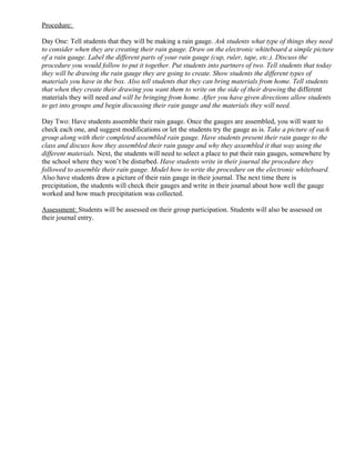 Procedure:

Day One: Tell students that they will be making a rain gauge. Ask students what type of things they need
to consider when they are creating their rain gauge. Draw on the electronic whiteboard a simple picture
of a rain gauge. Label the different parts of your rain gauge (cup, ruler, tape, etc.). Discuss the
procedure you would follow to put it together. Put students into partners of two. Tell students that today
they will be drawing the rain gauge they are going to create. Show students the different types of
materials you have in the box. Also tell students that they can bring materials from home. Tell students
that when they create their drawing you want them to write on the side of their drawing the different
materials they will need and will be bringing from home. After you have given directions allow students
to get into groups and begin discussing their rain gauge and the materials they will need.

Day Two: Have students assemble their rain gauge. Once the gauges are assembled, you will want to
check each one, and suggest modifications or let the students try the gauge as is. Take a picture of each
group along with their completed assembled rain gauge. Have students present their rain gauge to the
class and discuss how they assembled their rain gauge and why they assembled it that way using the
different materials. Next, the students will need to select a place to put their rain gauges, somewhere by
the school where they won’t be disturbed. Have students write in their journal the procedure they
followed to assemble their rain gauge. Model how to write the procedure on the electronic whiteboard.
Also have students draw a picture of their rain gauge in their journal. The next time there is
precipitation, the students will check their gauges and write in their journal about how well the gauge
worked and how much precipitation was collected.

Assessment: Students will be assessed on their group participation. Students will also be assessed on
their journal entry.
 
