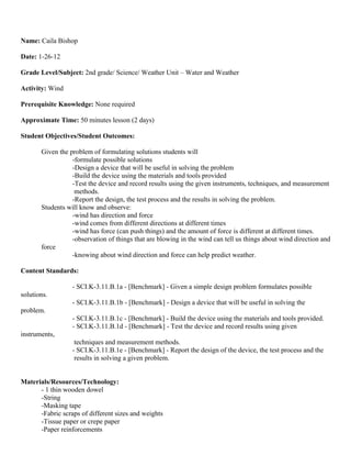 Name: Caila Bishop

Date: 1-26-12

Grade Level/Subject: 2nd grade/ Science/ Weather Unit – Water and Weather

Activity: Wind

Prerequisite Knowledge: None required

Approximate Time: 50 minutes lesson (2 days)

Student Objectives/Student Outcomes:

       Given the problem of formulating solutions students will
                  -formulate possible solutions
                  -Design a device that will be useful in solving the problem
                  -Build the device using the materials and tools provided
                  -Test the device and record results using the given instruments, techniques, and measurement
                   methods.
                  -Report the design, the test process and the results in solving the problem.
       Students will know and observe:
                  -wind has direction and force
                  -wind comes from different directions at different times
                  -wind has force (can push things) and the amount of force is different at different times.
                  -observation of things that are blowing in the wind can tell us things about wind direction and
       force
                  -knowing about wind direction and force can help predict weather.

Content Standards:

                  - SCI.K-3.11.B.1a - [Benchmark] - Given a simple design problem formulates possible
solutions.
                  - SCI.K-3.11.B.1b - [Benchmark] - Design a device that will be useful in solving the
problem.
                  - SCI.K-3.11.B.1c - [Benchmark] - Build the device using the materials and tools provided.
                  - SCI.K-3.11.B.1d - [Benchmark] - Test the device and record results using given
instruments,
                   techniques and measurement methods.
                  - SCI.K-3.11.B.1e - [Benchmark] - Report the design of the device, the test process and the
                   results in solving a given problem.


Materials/Resources/Technology:
      - 1 thin wooden dowel
      -String
      -Masking tape
      -Fabric scraps of different sizes and weights
      -Tissue paper or crepe paper
      -Paper reinforcements
 