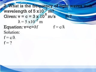 2. What is the frequency of light waves with
wavelength of 5 x10 m?
Given: v = c = 3 x 10 m/s f=?
= 5 x10 m
ƛ
Equation: v=c= f f = c/
ƛ ƛ
Solution:
f = c/ƛ
f = ?
-7
8
-7
 