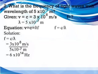 2. What is the frequency of light waves with
wavelength of 5 x10 m?
Given: v = c = 3 x 10 m/s f=?
= 5 x10 m
ƛ
Equation: v=c= f f = c/
ƛ ƛ
Solution:
f = c/ƛ
= 3x10 m/s
5x10 m
= 6 x10 Hz
-7
8
8
-7
-7
14
 