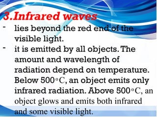 3.Infrared waves
- lies beyond the red end of the
visible light.
- it is emitted by all objects.The
amount and wavelength of
radiation depend on temperature.
Below 500 C
ͦ , an object emits only
infrared radiation. Above 500 C, an
ͦ
object glows and emits both infrared
and some visible light.
 
