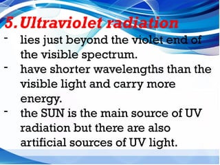 5.Ultraviolet radiation
- lies just beyond the violet end of
the visible spectrum.
- have shorter wavelengths than the
visible light and carry more
energy.
- the SUN is the main source of UV
radiation but there are also
artificial sources of UV light.
 