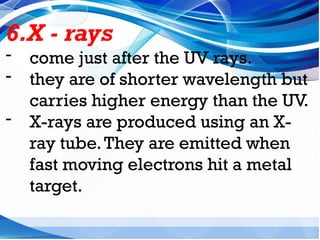 6.X - rays
- come just after the UV rays.
- they are of shorter wavelength but
carries higher energy than the UV.
- X-rays are produced using an X-
ray tube.They are emitted when
fast moving electrons hit a metal
target.
 