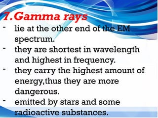 7.Gamma rays
- lie at the other end of the EM
spectrum.
- they are shortest in wavelength
and highest in frequency.
- they carry the highest amount of
energy,thus they are more
dangerous.
- emitted by stars and some
radioactive substances.
 