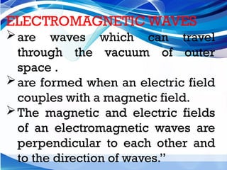 ELECTROMAGNETIC WAVES
are waves which can travel
through the vacuum of outer
space .
are formed when an electric field
couples with a magnetic field.
The magnetic and electric fields
of an electromagnetic waves are
perpendicular to each other and
to the direction of waves.”
 
