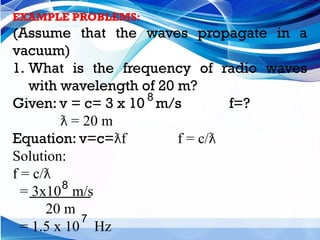 EXAMPLE PROBLEMS:
(Assume that the waves propagate in a
vacuum)
1. What is the frequency of radio waves
with wavelength of 20 m?
Given: v = c= 3 x 10 m/s f=?
= 20 m
ƛ
Equation: v=c= f f = c/
ƛ ƛ
Solution:
f = c/ƛ
= 3x10 m/s
20 m
= 1.5 x 10 Hz
8
8
7
 