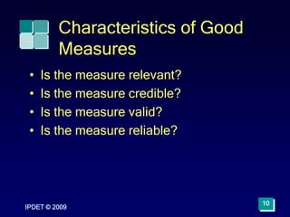 IPDET © 2009
10
Characteristics of Good
Measures
• Is the measure relevant?
• Is the measure credible?
• Is the measure valid?
• Is the measure reliable?
 
