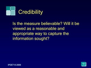 IPDET © 2009
12
Credibility
Is the measure believable? Will it be
viewed as a reasonable and
appropriate way to capture the
information sought?
 