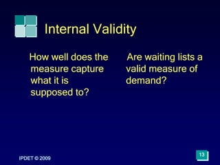 Internal Validity
How well does the
measure capture
what it is
supposed to?
Are waiting lists a
valid measure of
demand?
IPDET © 2009
13
 