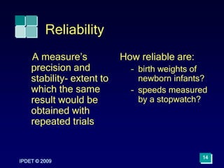 Reliability
A measure’s
precision and
stability- extent to
which the same
result would be
obtained with
repeated trials
How reliable are:
– birth weights of
newborn infants?
– speeds measured
by a stopwatch?
IPDET © 2009
14
 