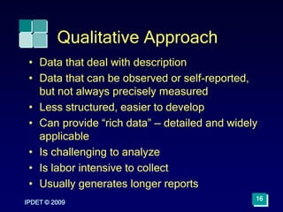 IPDET © 2009
16
Qualitative Approach
• Data that deal with description
• Data that can be observed or self-reported,
but not always precisely measured
• Less structured, easier to develop
• Can provide “rich data” — detailed and widely
applicable
• Is challenging to analyze
• Is labor intensive to collect
• Usually generates longer reports
 