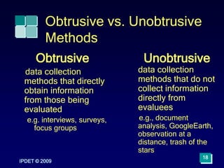 Obtrusive vs. Unobtrusive
Methods
Obtrusive
data collection
methods that directly
obtain information
from those being
evaluated
e.g. interviews, surveys,
focus groups
Unobtrusive
data collection
methods that do not
collect information
directly from
evaluees
e.g., document
analysis, GoogleEarth,
observation at a
distance, trash of the
stars
IPDET © 2009
18
 