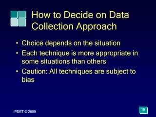 IPDET © 2009
19
How to Decide on Data
Collection Approach
• Choice depends on the situation
• Each technique is more appropriate in
some situations than others
• Caution: All techniques are subject to
bias
 