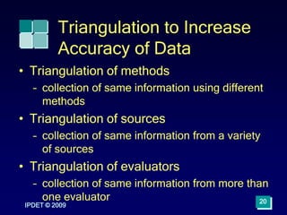 Triangulation to Increase
Accuracy of Data
• Triangulation of methods
– collection of same information using different
methods
• Triangulation of sources
– collection of same information from a variety
of sources
• Triangulation of evaluators
– collection of same information from more than
one evaluator
IPDET © 2009
20
 