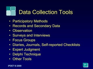IPDET © 2009
21
Data Collection Tools
• Participatory Methods
• Records and Secondary Data
• Observation
• Surveys and Interviews
• Focus Groups
• Diaries, Journals, Self-reported Checklists
• Expert Judgment
• Delphi Technique
• Other Tools
 