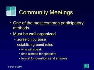Community Meetings
• One of the most common participatory
methods
• Must be well organized
– agree on purpose
– establish ground rules
• who will speak
• time allotted for speakers
• format for questions and answers
IPDET © 2009
23
 