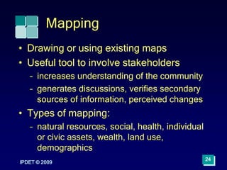 IPDET © 2009
24
Mapping
• Drawing or using existing maps
• Useful tool to involve stakeholders
– increases understanding of the community
– generates discussions, verifies secondary
sources of information, perceived changes
• Types of mapping:
– natural resources, social, health, individual
or civic assets, wealth, land use,
demographics
 