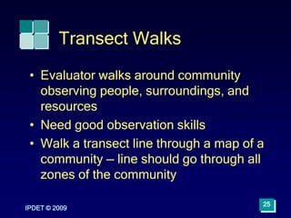 Transect Walks
• Evaluator walks around community
observing people, surroundings, and
resources
• Need good observation skills
• Walk a transect line through a map of a
community — line should go through all
zones of the community
IPDET © 2009
25
 