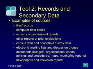 IPDET © 2009
26
Tool 2: Records and
Secondary Data
• Examples of sources:
– files/records
– computer data bases
– industry or government reports
– other reports or prior evaluations
– census data and household survey data
– electronic mailing lists and discussion groups
– documents (budgets, organizational charts,
policies and procedures, maps, monitoring reports)
– newspapers and television reports
 