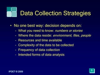 IPDET © 2009
3
Data Collection Strategies
• No one best way: decision depends on:
– What you need to know: numbers or stories
– Where the data reside: environment, files, people
– Resources and time available
– Complexity of the data to be collected
– Frequency of data collection
– Intended forms of data analysis
 