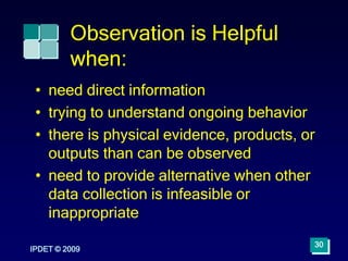 Observation is Helpful
when:
• need direct information
• trying to understand ongoing behavior
• there is physical evidence, products, or
outputs than can be observed
• need to provide alternative when other
data collection is infeasible or
inappropriate
IPDET © 2009
30
 