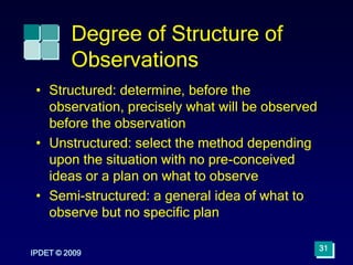 Degree of Structure of
Observations
• Structured: determine, before the
observation, precisely what will be observed
before the observation
• Unstructured: select the method depending
upon the situation with no pre-conceived
ideas or a plan on what to observe
• Semi-structured: a general idea of what to
observe but no specific plan
IPDET © 2009
31
 