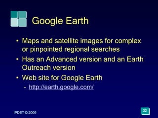 Google Earth
IPDET © 2009
32
• Maps and satellite images for complex
or pinpointed regional searches
• Has an Advanced version and an Earth
Outreach version
• Web site for Google Earth
– http://earth.google.com/
 