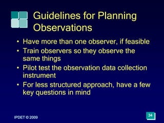 IPDET © 2009
34
Guidelines for Planning
Observations
• Have more than one observer, if feasible
• Train observers so they observe the
same things
• Pilot test the observation data collection
instrument
• For less structured approach, have a few
key questions in mind
 
