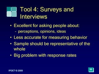 IPDET © 2009
36
Tool 4: Surveys and
Interviews
• Excellent for asking people about:
– perceptions, opinions, ideas
• Less accurate for measuring behavior
• Sample should be representative of the
whole
• Big problem with response rates
 