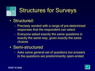 IPDET © 2009
37
Structures for Surveys
• Structured:
– Precisely worded with a range of pre-determined
responses that the respondent can select
– Everyone asked exactly the same questions in
exactly the same way, given exactly the same
choices
• Semi-structured
– Asks same general set of questions but answers
to the questions are predominantly open-ended
 