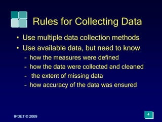 IPDET © 2009
4
Rules for Collecting Data
• Use multiple data collection methods
• Use available data, but need to know
– how the measures were defined
– how the data were collected and cleaned
– the extent of missing data
– how accuracy of the data was ensured
 