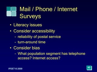 IPDET © 2009
40
Mail / Phone / Internet
Surveys
• Literacy issues
• Consider accessibility
– reliability of postal service
– turn-around time
• Consider bias
– What population segment has telephone
access? Internet access?
 