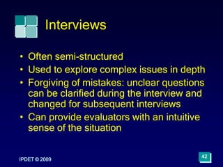 IPDET © 2009
42
Interviews
• Often semi-structured
• Used to explore complex issues in depth
• Forgiving of mistakes: unclear questions
can be clarified during the interview and
changed for subsequent interviews
• Can provide evaluators with an intuitive
sense of the situation
 