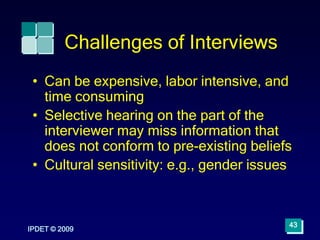 IPDET © 2009
43
Challenges of Interviews
• Can be expensive, labor intensive, and
time consuming
• Selective hearing on the part of the
interviewer may miss information that
does not conform to pre-existing beliefs
• Cultural sensitivity: e.g., gender issues
 