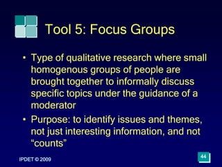 IPDET © 2009
44
Tool 5: Focus Groups
• Type of qualitative research where small
homogenous groups of people are
brought together to informally discuss
specific topics under the guidance of a
moderator
• Purpose: to identify issues and themes,
not just interesting information, and not
“counts”
 