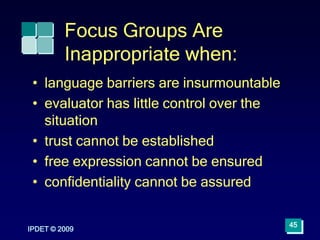 Focus Groups Are
Inappropriate when:
• language barriers are insurmountable
• evaluator has little control over the
situation
• trust cannot be established
• free expression cannot be ensured
• confidentiality cannot be assured
IPDET © 2009
45
 