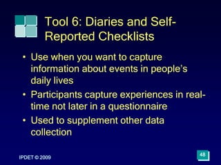 IPDET © 2009
48
Tool 6: Diaries and Self-
Reported Checklists
• Use when you want to capture
information about events in people’s
daily lives
• Participants capture experiences in real-
time not later in a questionnaire
• Used to supplement other data
collection
 