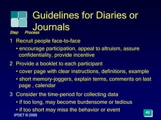 IPDET © 2009
49
Guidelines for Diaries or
Journals
Step Process
1 Recruit people face-to-face
• encourage participation, appeal to altruism, assure
confidentiality, provide incentive
2 Provide a booklet to each participant
• cover page with clear instructions, definitions, example
• short memory-joggers, explain terms, comments on last
page , calendar
3 Consider the time-period for collecting data
• if too long, may become burdensome or tedious
• if too short may miss the behavior or event
 